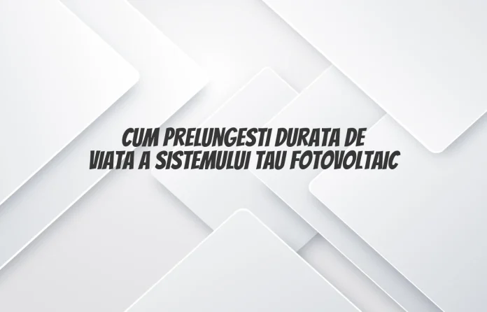 Cum prelungesti durata de viata a sistemului tau fotovoltaic